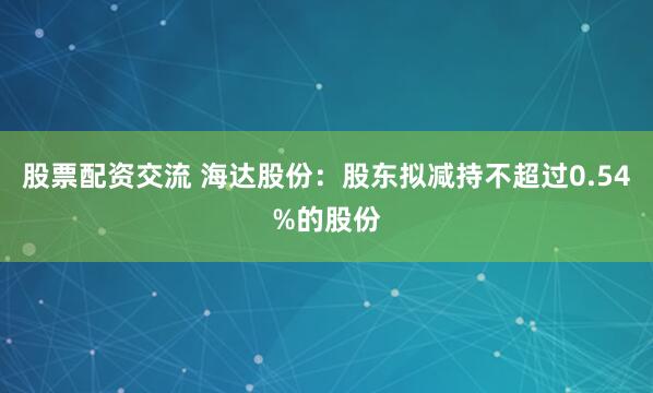 股票配资交流 海达股份：股东拟减持不超过0.54%的股份