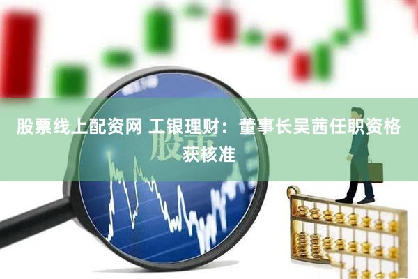 股票线上配资网 工银理财：董事长吴茜任职资格获核准