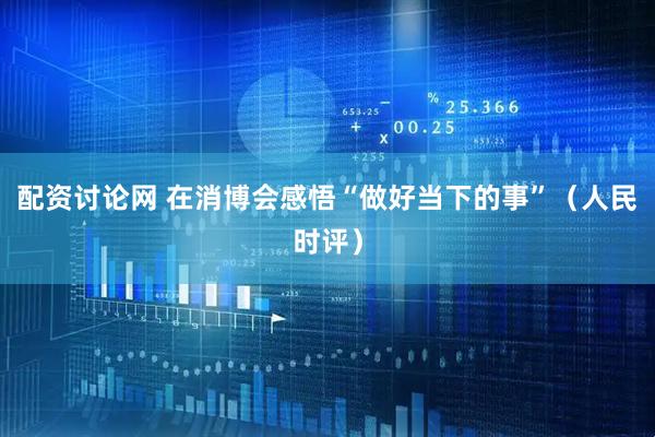 配资讨论网 在消博会感悟“做好当下的事”（人民时评）