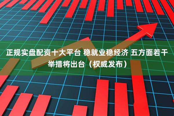 正规实盘配资十大平台 稳就业稳经济 五方面若干举措将出台（权威发布）