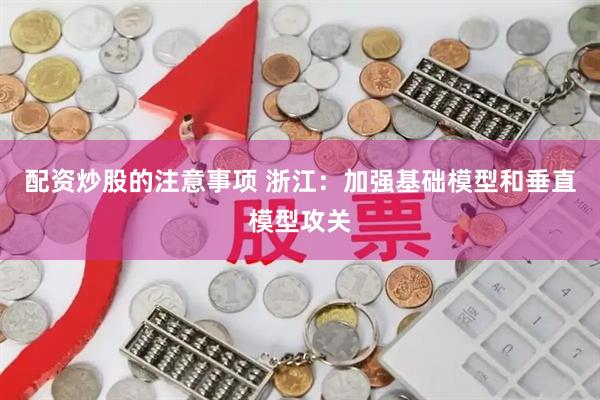 配资炒股的注意事项 浙江：加强基础模型和垂直模型攻关