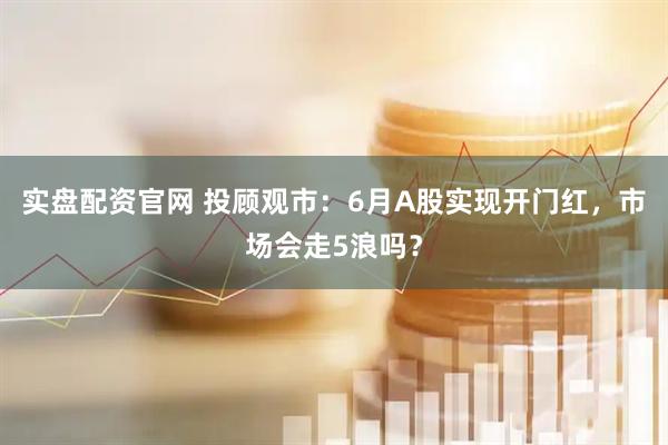 实盘配资官网 投顾观市：6月A股实现开门红，市场会走5浪吗？