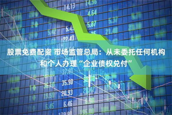 股票免费配资 市场监管总局：从未委托任何机构和个人办理“企业债权兑付”