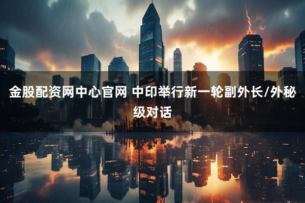 金股配资网中心官网 中印举行新一轮副外长/外秘级对话
