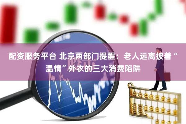 配资服务平台 北京两部门提醒：老人远离披着“温情”外衣的三大消费陷阱