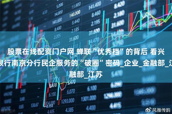 股票在线配资门户网 蝉联“优秀档”的背后 看兴业银行南京分行民企服务的“破圈”密码_企业_金融部_江苏