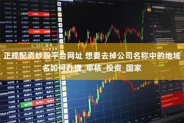正规配资炒股平台网址 想要去掉公司名称中的地域名如何办理_审核_投资_国家
