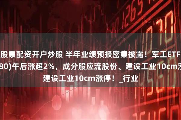 股票配资开户炒股 半年业绩预报密集披露！军工ETF龙头(512680)午后涨超2%，成分股应流股份、建设工业10cm涨停！_行业