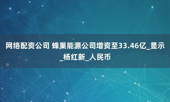 网络配资公司 蜂巢能源公司增资至33.46亿_显示_杨红新_人民币