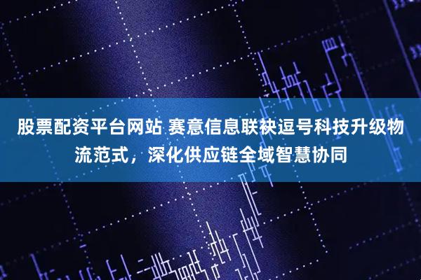 股票配资平台网站 赛意信息联袂逗号科技升级物流范式，深化供应链全域智慧协同