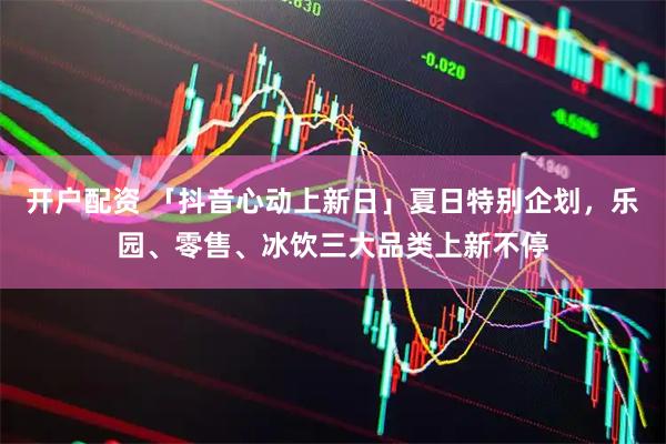 开户配资 「抖音心动上新日」夏日特别企划，乐园、零售、冰饮三大品类上新不停