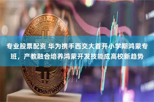 专业股票配资 华为携手西交大首开小学期鸿蒙专班，产教融合培养鸿蒙开发技能成高校新趋势