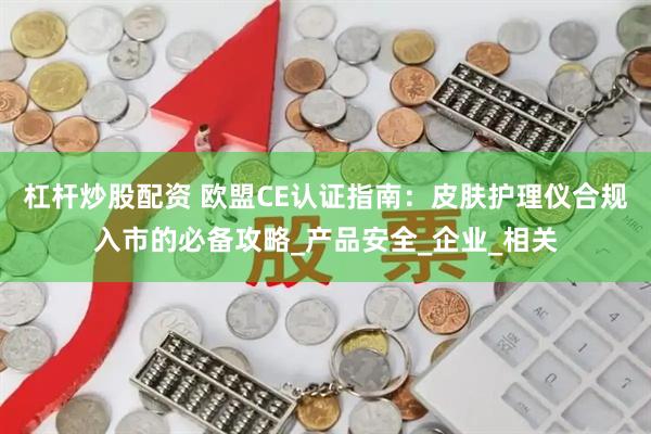 杠杆炒股配资 欧盟CE认证指南：皮肤护理仪合规入市的必备攻略_产品安全_企业_相关