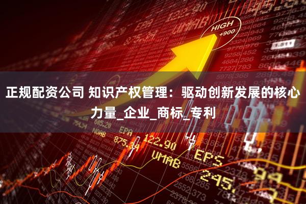 正规配资公司 知识产权管理：驱动创新发展的核心力量_企业_商标_专利