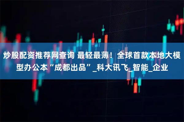 炒股配资推荐网查询 最轻最薄！全球首款本地大模型办公本“成都出品”_科大讯飞_智能_企业