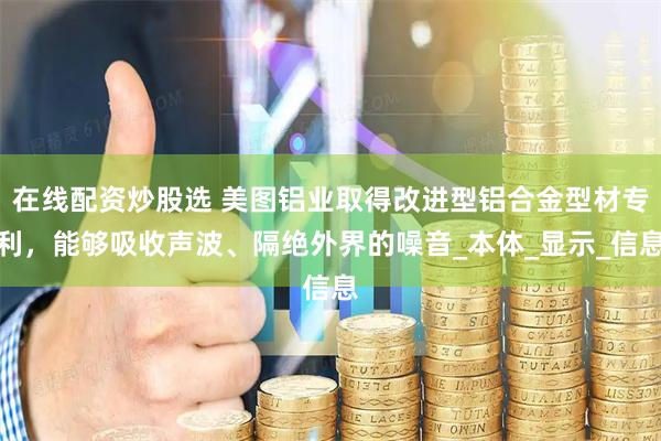 在线配资炒股选 美图铝业取得改进型铝合金型材专利，能够吸收声波、隔绝外界的噪音_本体_显示_信息