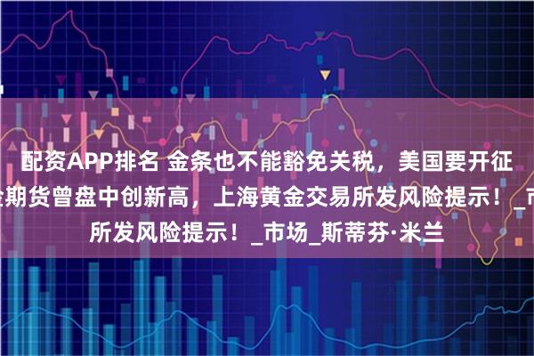 配资APP排名 金条也不能豁免关税，美国要开征“黄金税”？黄金期货曾盘中创新高，上海黄金交易所发风险提示！_市场_斯蒂芬·米兰