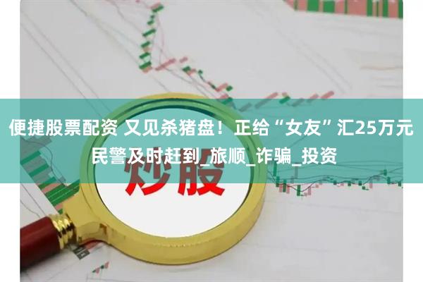 便捷股票配资 又见杀猪盘！正给“女友”汇25万元 民警及时赶到_旅顺_诈骗_投资