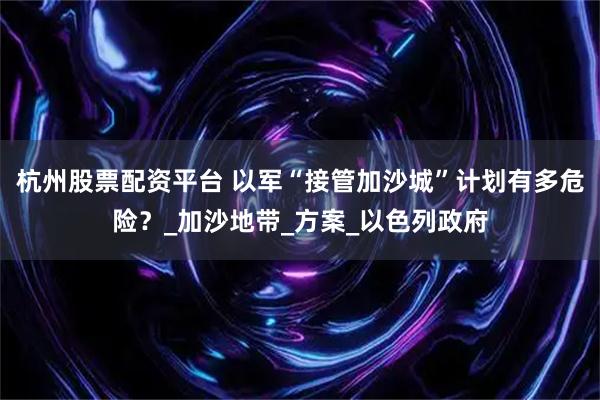 杭州股票配资平台 以军“接管加沙城”计划有多危险？_加沙地带_方案_以色列政府
