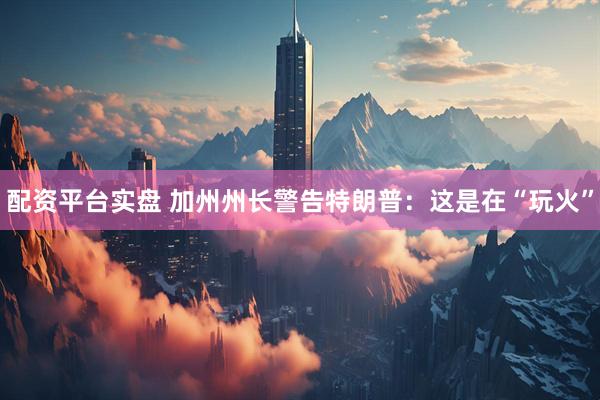 配资平台实盘 加州州长警告特朗普：这是在“玩火”