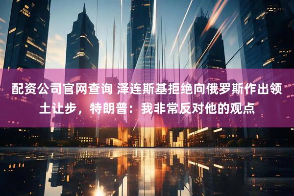 配资公司官网查询 泽连斯基拒绝向俄罗斯作出领土让步，特朗普：我非常反对他的观点