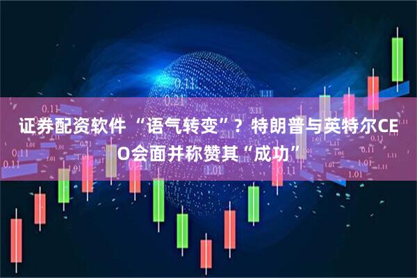 证券配资软件 “语气转变”？特朗普与英特尔CEO会面并称赞其“成功”