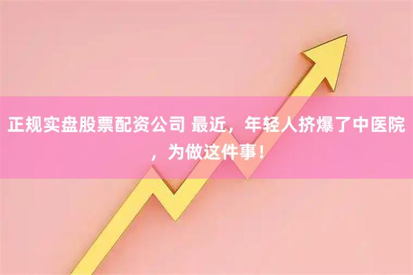 正规实盘股票配资公司 最近，年轻人挤爆了中医院，为做这件事！
