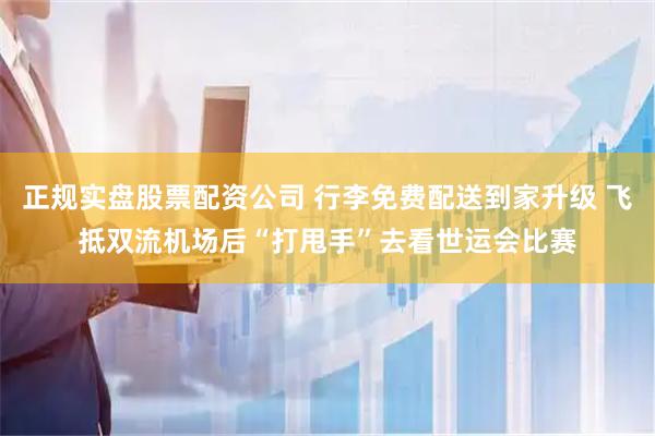 正规实盘股票配资公司 行李免费配送到家升级 飞抵双流机场后“打甩手”去看世运会比赛
