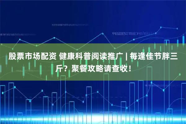 股票市场配资 健康科普阅读推广 | 每逢佳节胖三斤？聚餐攻略请查收！