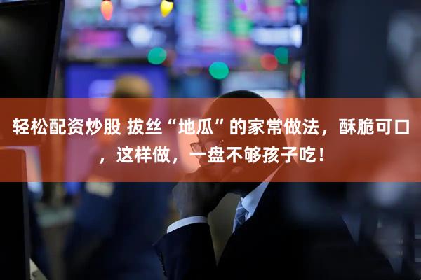 轻松配资炒股 拔丝“地瓜”的家常做法，酥脆可口，这样做，一盘不够孩子吃！