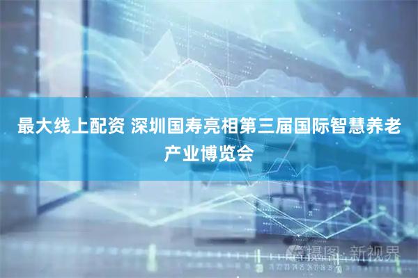 最大线上配资 深圳国寿亮相第三届国际智慧养老产业博览会
