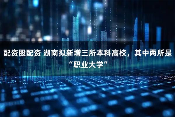配资股配资 湖南拟新增三所本科高校，其中两所是“职业大学”
