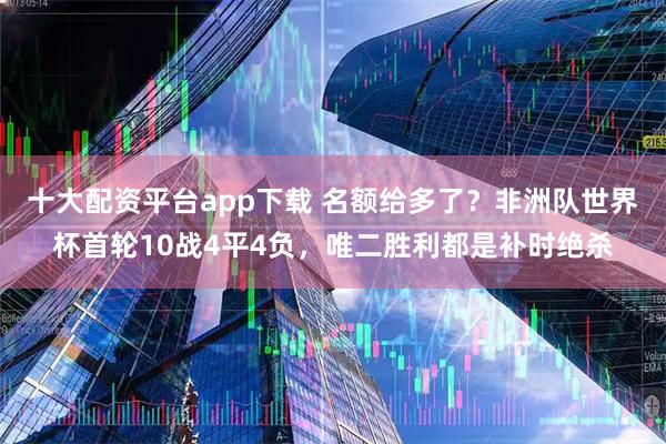 十大配资平台app下载 名额给多了？非洲队世界杯首轮10战4平4负，唯二胜利都是补时绝杀