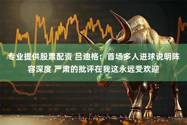 专业提供股票配资 吕迪格：首场多人进球说明阵容深度 严肃的批评在我这永远受欢迎