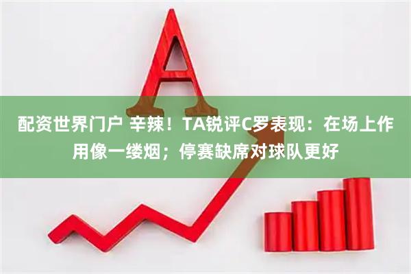 配资世界门户 辛辣！TA锐评C罗表现：在场上作用像一缕烟；停赛缺席对球队更好