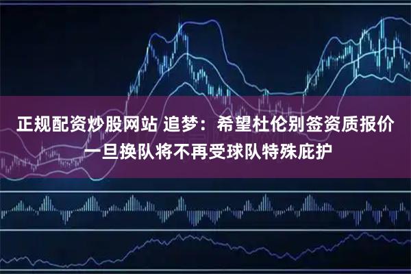 正规配资炒股网站 追梦：希望杜伦别签资质报价 一旦换队将不再受球队特殊庇护