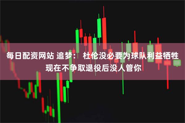 每日配资网站 追梦： 杜伦没必要为球队利益牺牲 现在不争取退役后没人管你